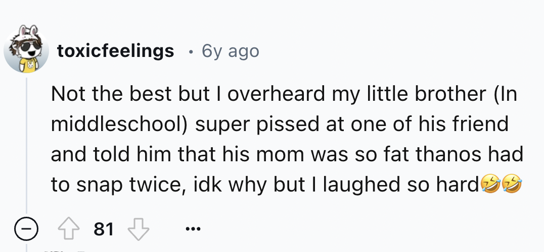 number - toxicfeelings 6y ago . Not the best but I overheard my little brother In middleschool super pissed at one of his friend and told him that his mom was so fat thanos had to snap twice, idk why but I laughed so hard>> 81 ...